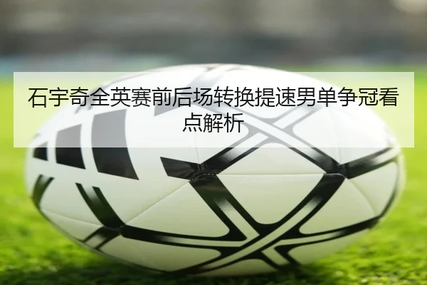 石宇奇全英赛前后场转换提速男单争冠看点解析
